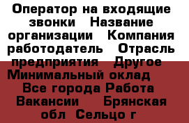 Оператор на входящие звонки › Название организации ­ Компания-работодатель › Отрасль предприятия ­ Другое › Минимальный оклад ­ 1 - Все города Работа » Вакансии   . Брянская обл.,Сельцо г.